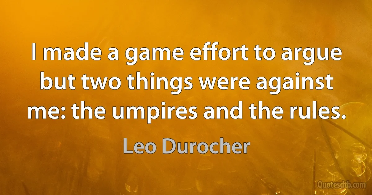 I made a game effort to argue but two things were against me: the umpires and the rules. (Leo Durocher)