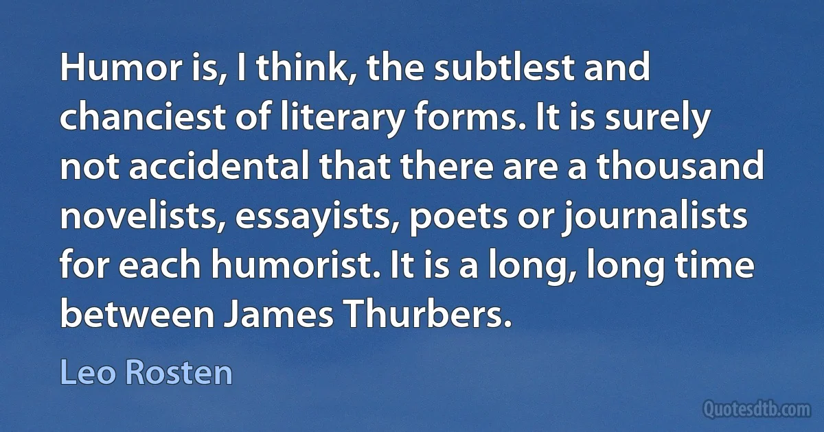 Humor is, I think, the subtlest and chanciest of literary forms. It is surely not accidental that there are a thousand novelists, essayists, poets or journalists for each humorist. It is a long, long time between James Thurbers. (Leo Rosten)