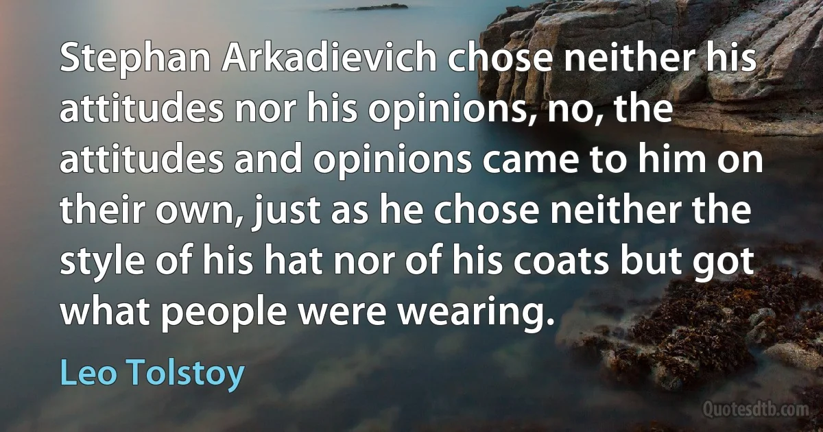 Stephan Arkadievich chose neither his attitudes nor his opinions, no, the attitudes and opinions came to him on their own, just as he chose neither the style of his hat nor of his coats but got what people were wearing. (Leo Tolstoy)