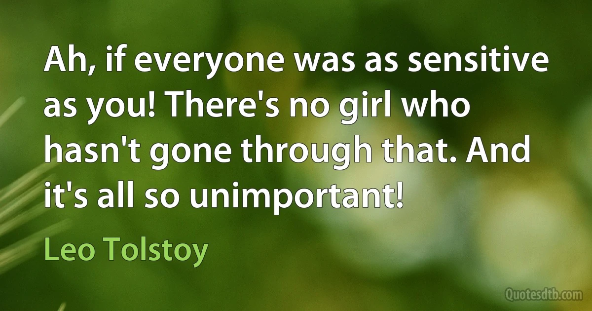 Ah, if everyone was as sensitive as you! There's no girl who hasn't gone through that. And it's all so unimportant! (Leo Tolstoy)