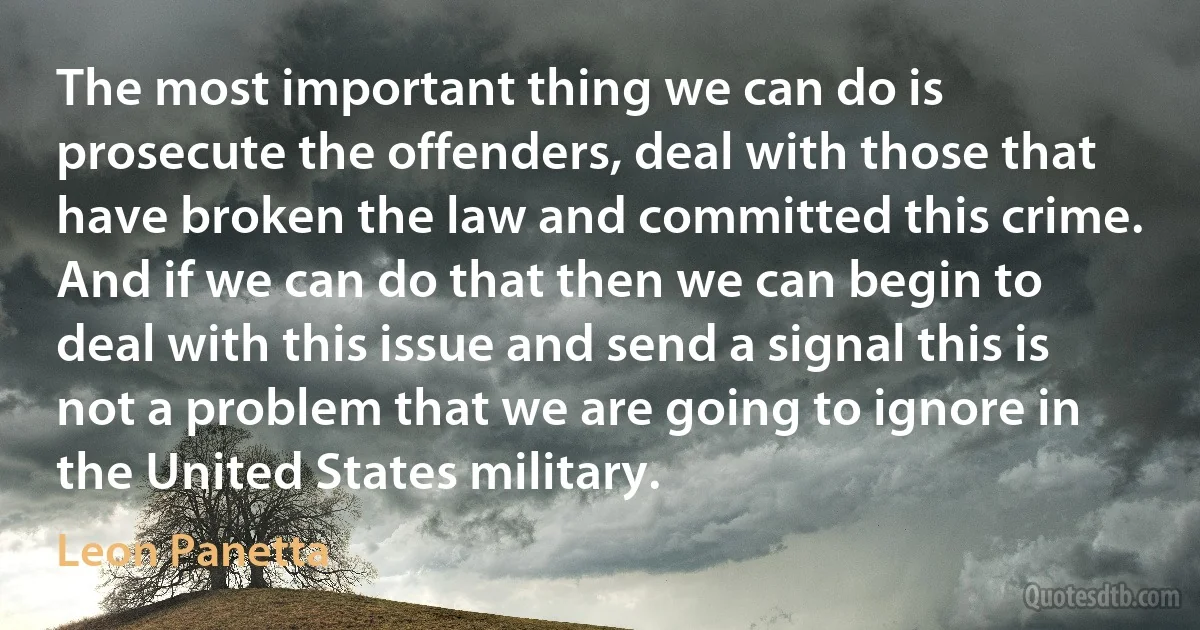 The most important thing we can do is prosecute the offenders, deal with those that have broken the law and committed this crime. And if we can do that then we can begin to deal with this issue and send a signal this is not a problem that we are going to ignore in the United States military. (Leon Panetta)