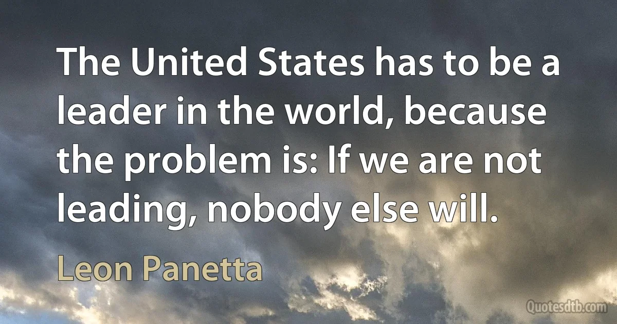 The United States has to be a leader in the world, because the problem is: If we are not leading, nobody else will. (Leon Panetta)