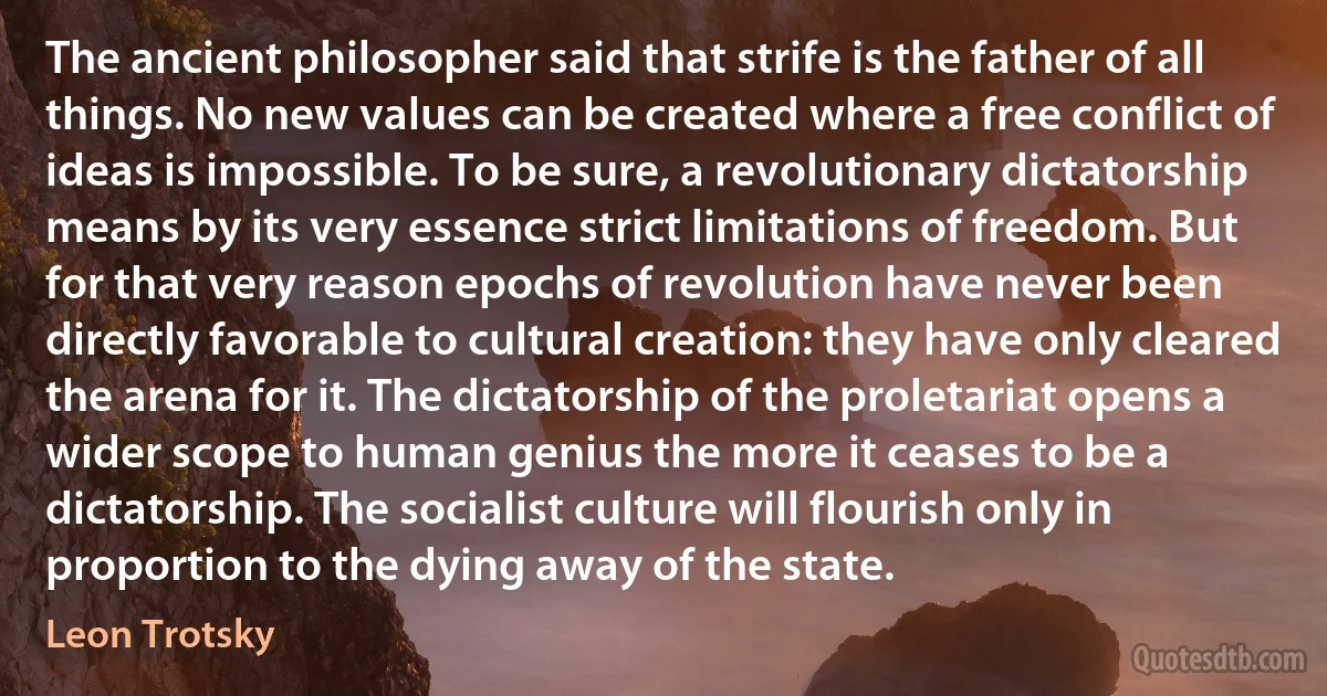 The ancient philosopher said that strife is the father of all things. No new values can be created where a free conflict of ideas is impossible. To be sure, a revolutionary dictatorship means by its very essence strict limitations of freedom. But for that very reason epochs of revolution have never been directly favorable to cultural creation: they have only cleared the arena for it. The dictatorship of the proletariat opens a wider scope to human genius the more it ceases to be a dictatorship. The socialist culture will flourish only in proportion to the dying away of the state. (Leon Trotsky)