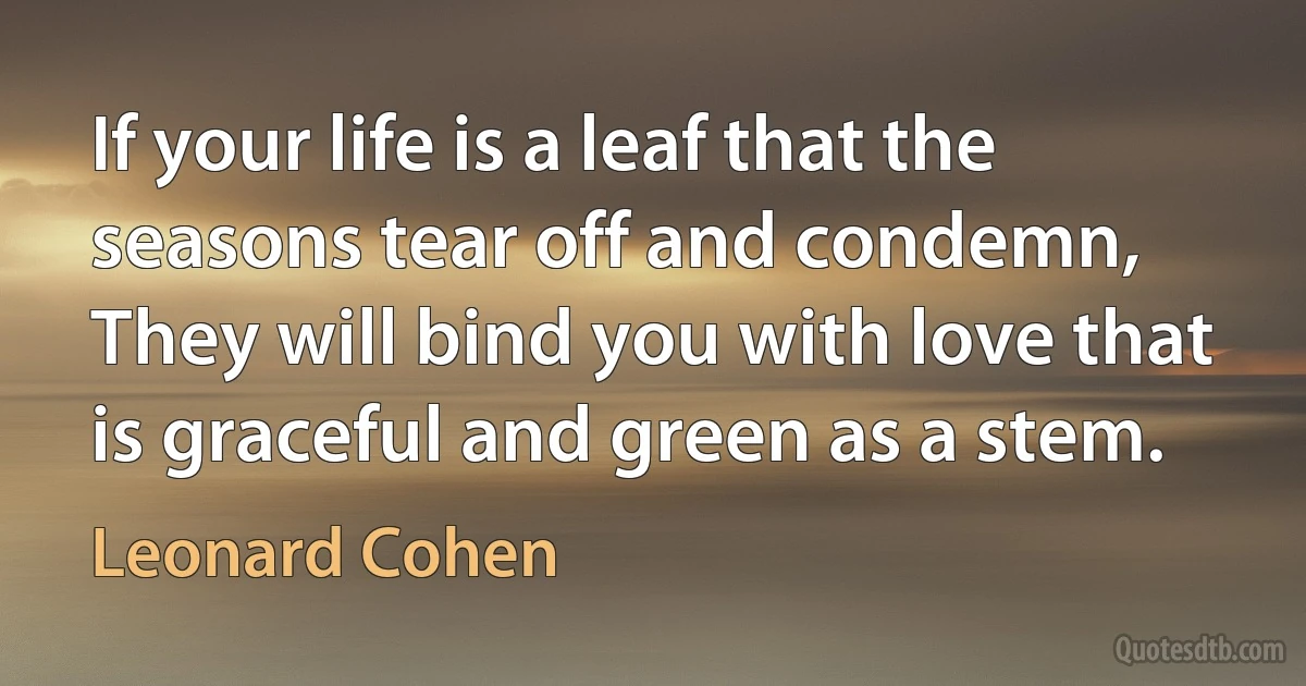 If your life is a leaf that the seasons tear off and condemn,
They will bind you with love that is graceful and green as a stem. (Leonard Cohen)