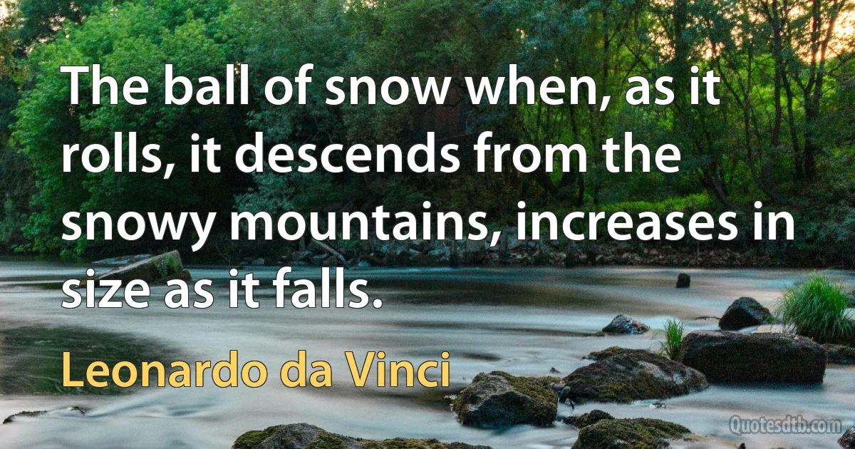 The ball of snow when, as it rolls, it descends from the snowy mountains, increases in size as it falls. (Leonardo da Vinci)