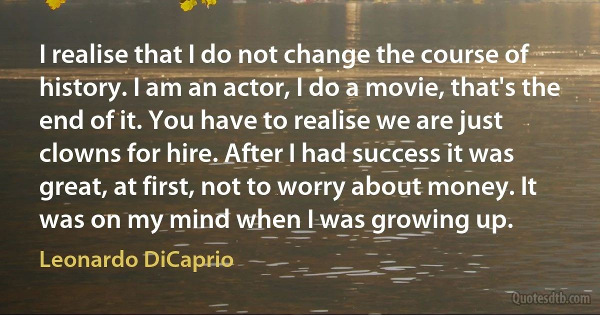 I realise that I do not change the course of history. I am an actor, I do a movie, that's the end of it. You have to realise we are just clowns for hire. After I had success it was great, at first, not to worry about money. It was on my mind when I was growing up. (Leonardo DiCaprio)