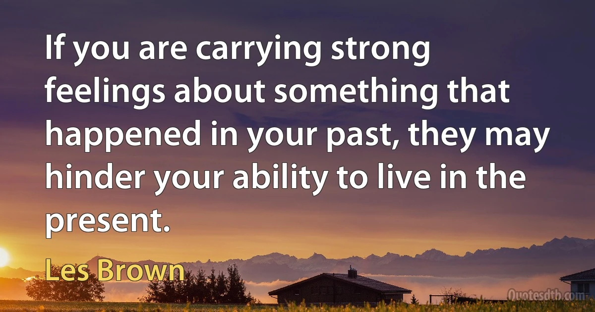 If you are carrying strong feelings about something that happened in your past, they may hinder your ability to live in the present. (Les Brown)