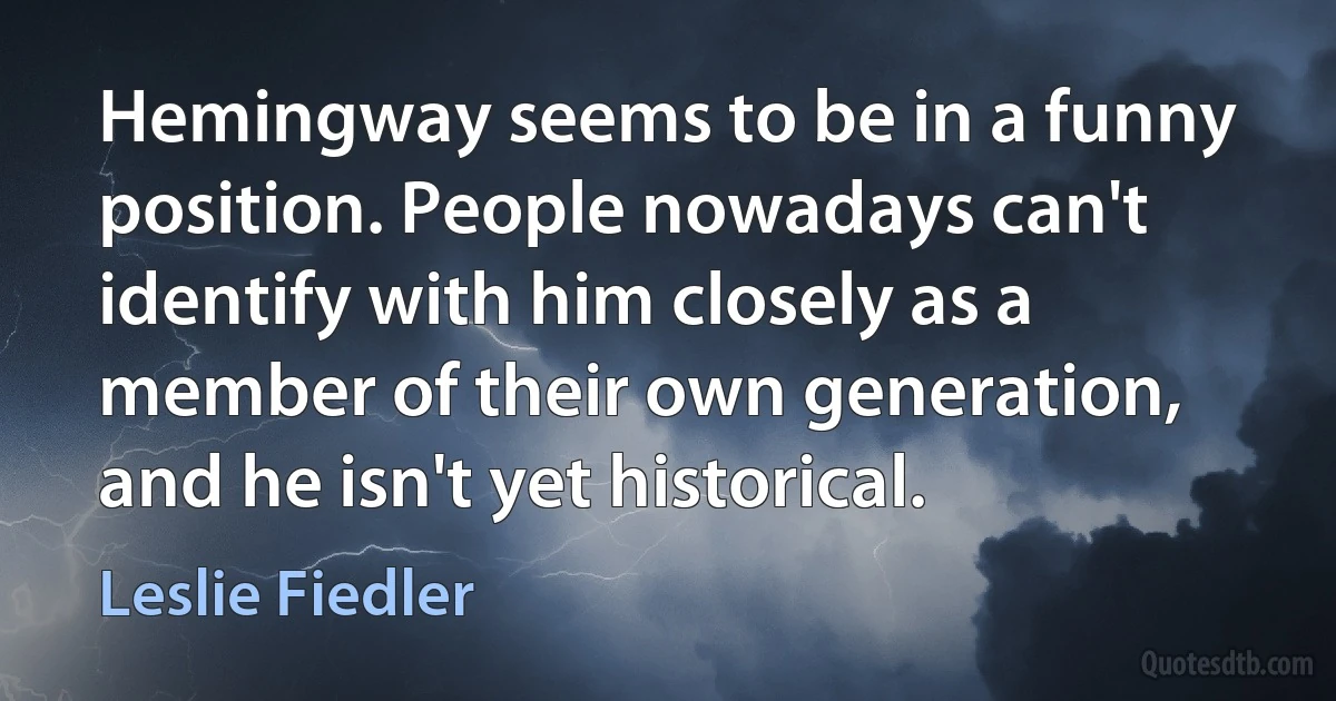 Hemingway seems to be in a funny position. People nowadays can't identify with him closely as a member of their own generation, and he isn't yet historical. (Leslie Fiedler)