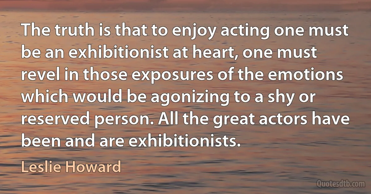 The truth is that to enjoy acting one must be an exhibitionist at heart, one must revel in those exposures of the emotions which would be agonizing to a shy or reserved person. All the great actors have been and are exhibitionists. (Leslie Howard)