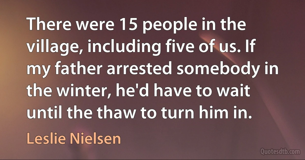 There were 15 people in the village, including five of us. If my father arrested somebody in the winter, he'd have to wait until the thaw to turn him in. (Leslie Nielsen)