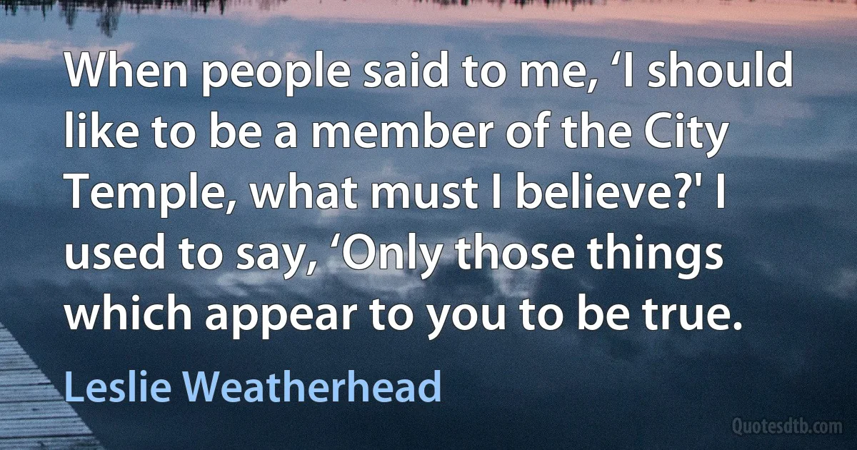 When people said to me, ‘I should like to be a member of the City Temple, what must I believe?' I used to say, ‘Only those things which appear to you to be true. (Leslie Weatherhead)