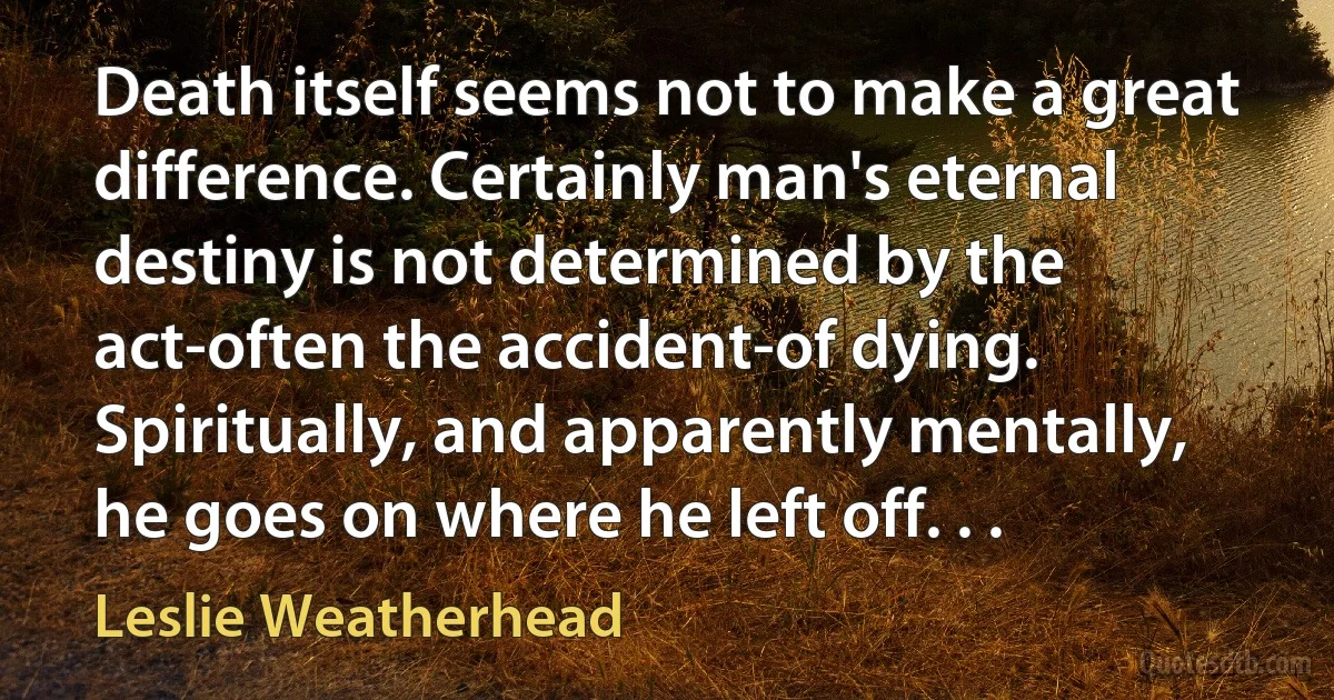 Death itself seems not to make a great difference. Certainly man's eternal destiny is not determined by the act-often the accident-of dying. Spiritually, and apparently mentally, he goes on where he left off. . . (Leslie Weatherhead)