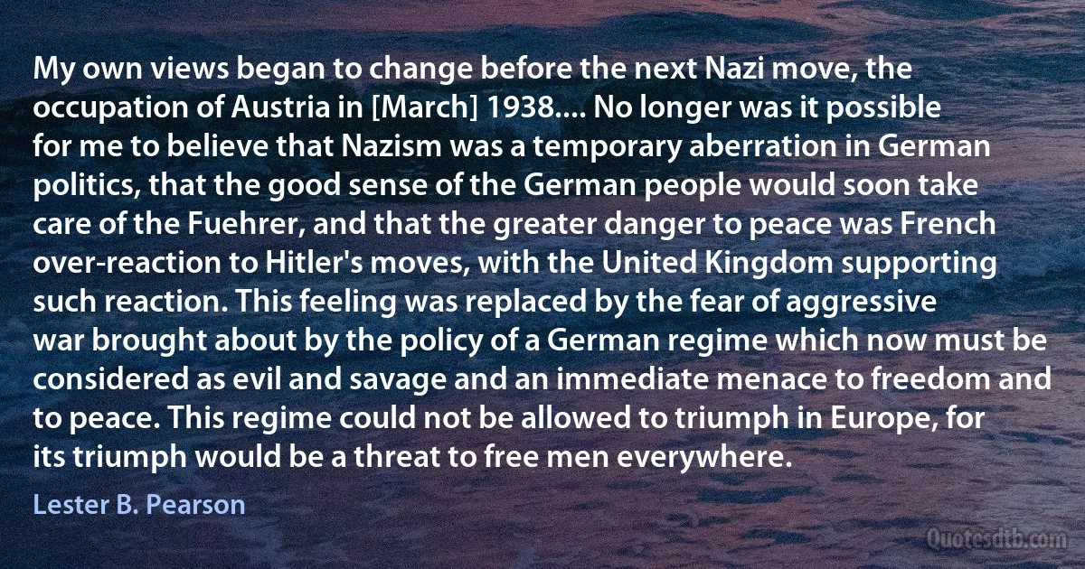 My own views began to change before the next Nazi move, the occupation of Austria in [March] 1938.... No longer was it possible for me to believe that Nazism was a temporary aberration in German politics, that the good sense of the German people would soon take care of the Fuehrer, and that the greater danger to peace was French over-reaction to Hitler's moves, with the United Kingdom supporting such reaction. This feeling was replaced by the fear of aggressive war brought about by the policy of a German regime which now must be considered as evil and savage and an immediate menace to freedom and to peace. This regime could not be allowed to triumph in Europe, for its triumph would be a threat to free men everywhere. (Lester B. Pearson)