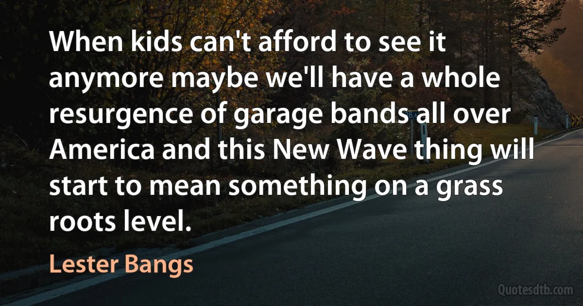 When kids can't afford to see it anymore maybe we'll have a whole resurgence of garage bands all over America and this New Wave thing will start to mean something on a grass roots level. (Lester Bangs)