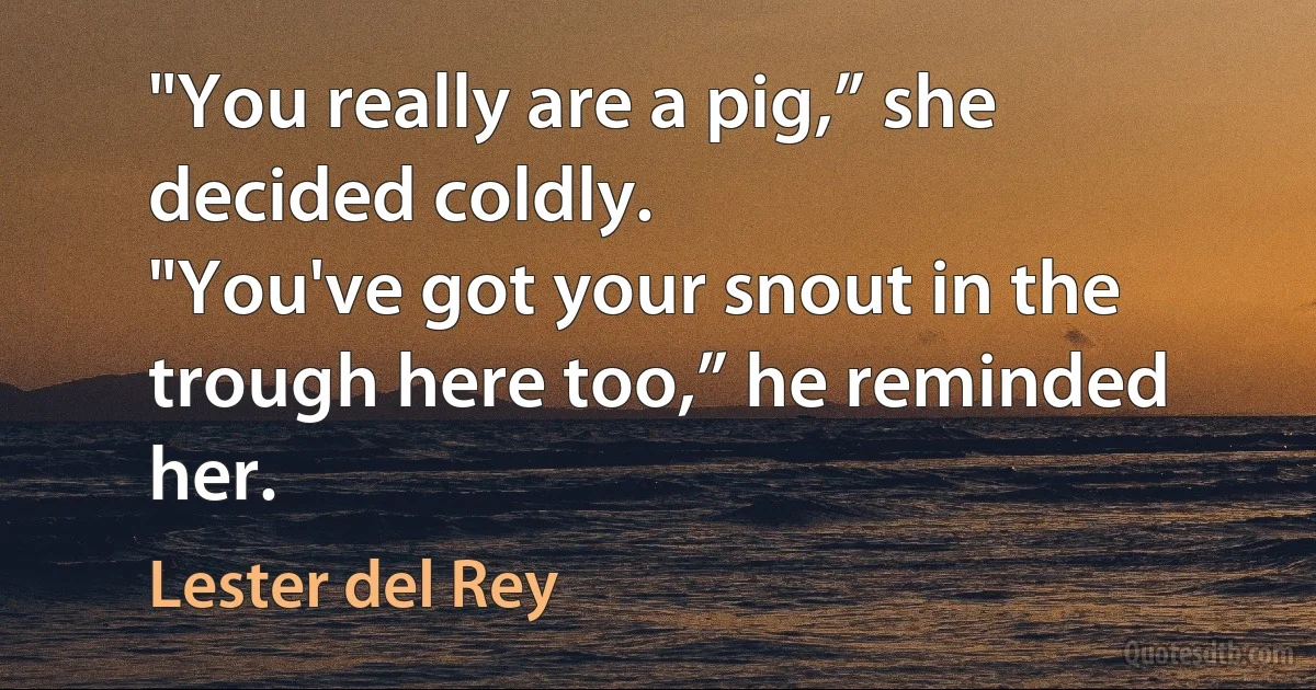 "You really are a pig,” she decided coldly.
"You've got your snout in the trough here too,” he reminded her. (Lester del Rey)