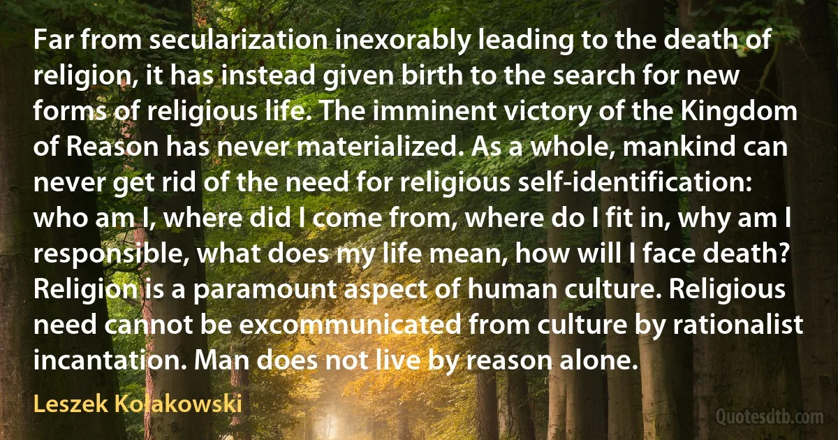 Far from secularization inexorably leading to the death of religion, it has instead given birth to the search for new forms of religious life. The imminent victory of the Kingdom of Reason has never materialized. As a whole, mankind can never get rid of the need for religious self-identification: who am I, where did I come from, where do I fit in, why am I responsible, what does my life mean, how will I face death? Religion is a paramount aspect of human culture. Religious need cannot be excommunicated from culture by rationalist incantation. Man does not live by reason alone. (Leszek Kołakowski)