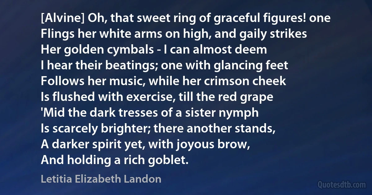 [Alvine] Oh, that sweet ring of graceful figures! one
Flings her white arms on high, and gaily strikes
Her golden cymbals - I can almost deem
I hear their beatings; one with glancing feet
Follows her music, while her crimson cheek
Is flushed with exercise, till the red grape
'Mid the dark tresses of a sister nymph
Is scarcely brighter; there another stands,
A darker spirit yet, with joyous brow,
And holding a rich goblet. (Letitia Elizabeth Landon)