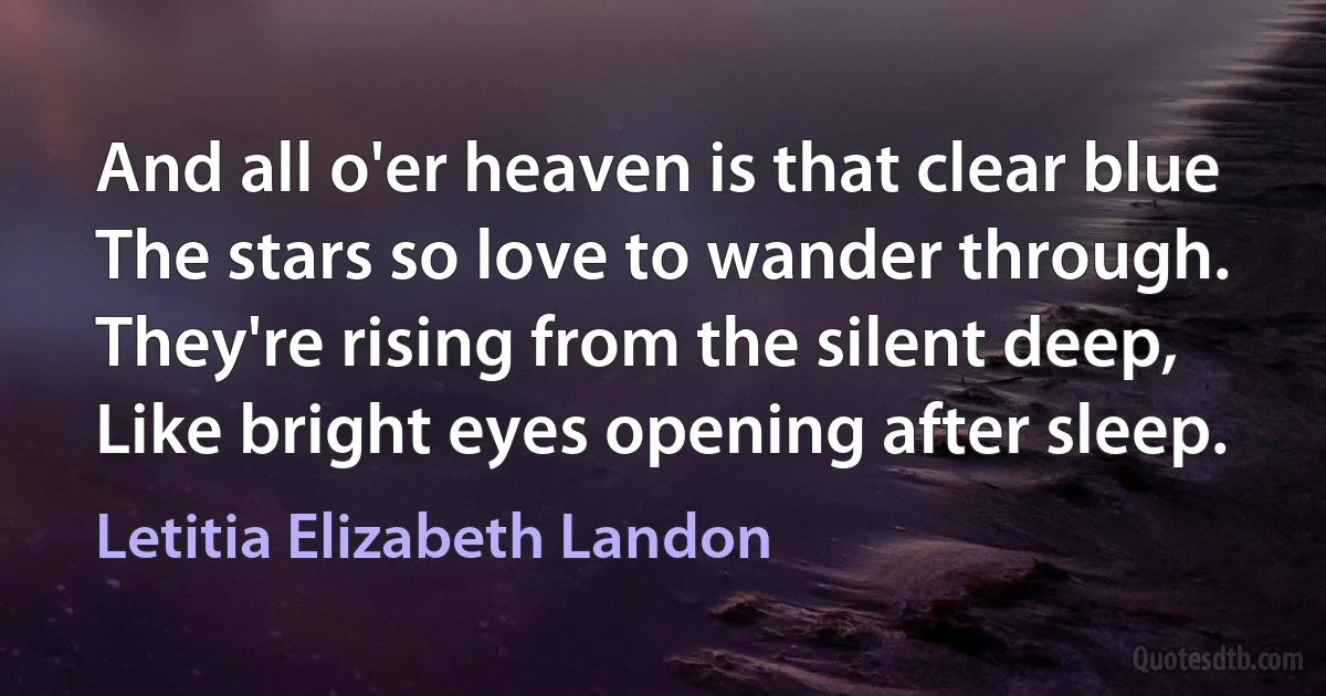 And all o'er heaven is that clear blue
The stars so love to wander through.
They're rising from the silent deep,
Like bright eyes opening after sleep. (Letitia Elizabeth Landon)