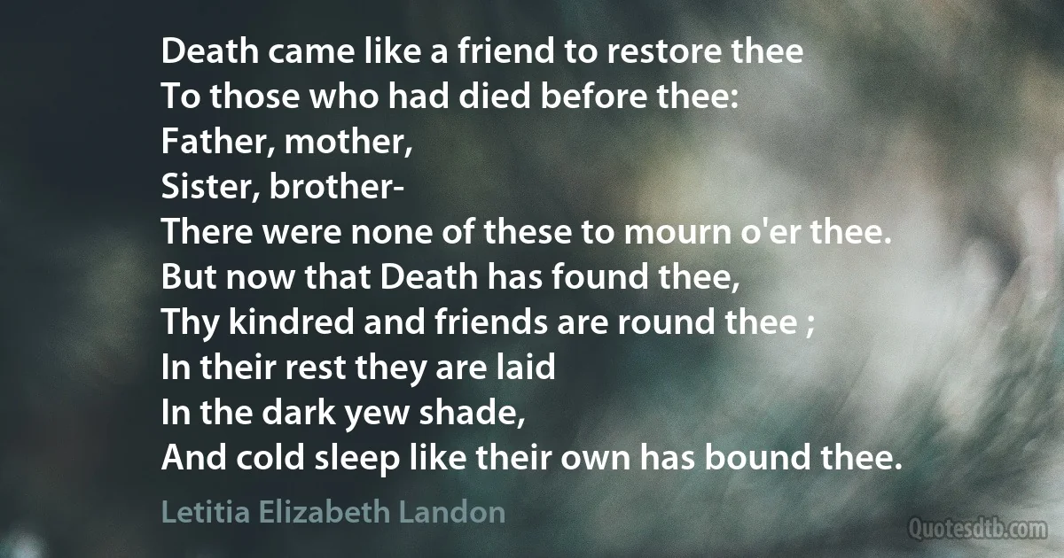 Death came like a friend to restore thee
To those who had died before thee:
Father, mother,
Sister, brother-
There were none of these to mourn o'er thee.
But now that Death has found thee,
Thy kindred and friends are round thee ;
In their rest they are laid
In the dark yew shade,
And cold sleep like their own has bound thee. (Letitia Elizabeth Landon)