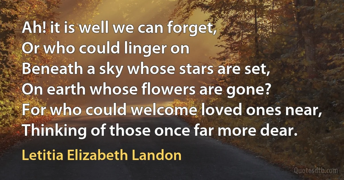 Ah! it is well we can forget,
Or who could linger on
Beneath a sky whose stars are set,
On earth whose flowers are gone?
For who could welcome loved ones near,
Thinking of those once far more dear. (Letitia Elizabeth Landon)