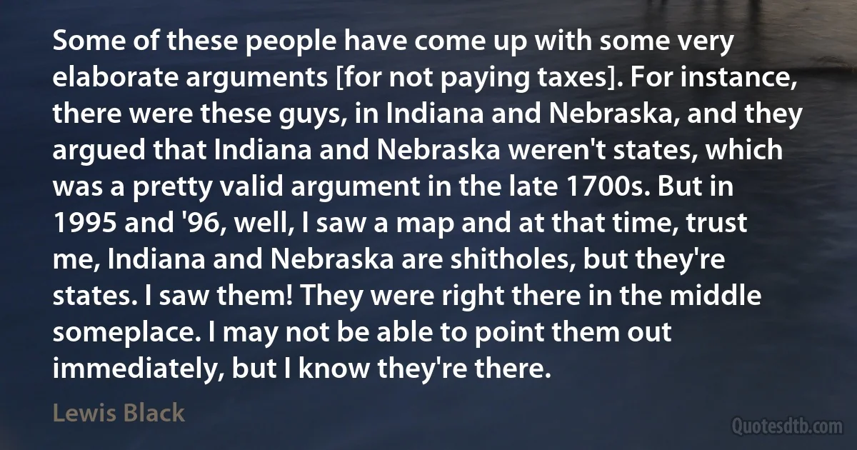 Some of these people have come up with some very elaborate arguments [for not paying taxes]. For instance, there were these guys, in Indiana and Nebraska, and they argued that Indiana and Nebraska weren't states, which was a pretty valid argument in the late 1700s. But in 1995 and '96, well, I saw a map and at that time, trust me, Indiana and Nebraska are shitholes, but they're states. I saw them! They were right there in the middle someplace. I may not be able to point them out immediately, but I know they're there. (Lewis Black)