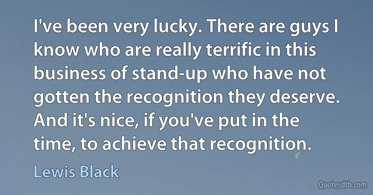 I've been very lucky. There are guys I know who are really terrific in this business of stand-up who have not gotten the recognition they deserve. And it's nice, if you've put in the time, to achieve that recognition. (Lewis Black)