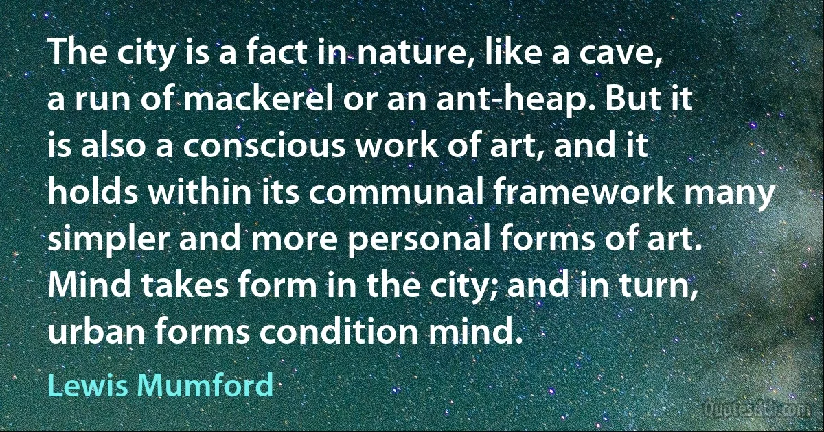 The city is a fact in nature, like a cave, a run of mackerel or an ant-heap. But it is also a conscious work of art, and it holds within its communal framework many simpler and more personal forms of art. Mind takes form in the city; and in turn, urban forms condition mind. (Lewis Mumford)