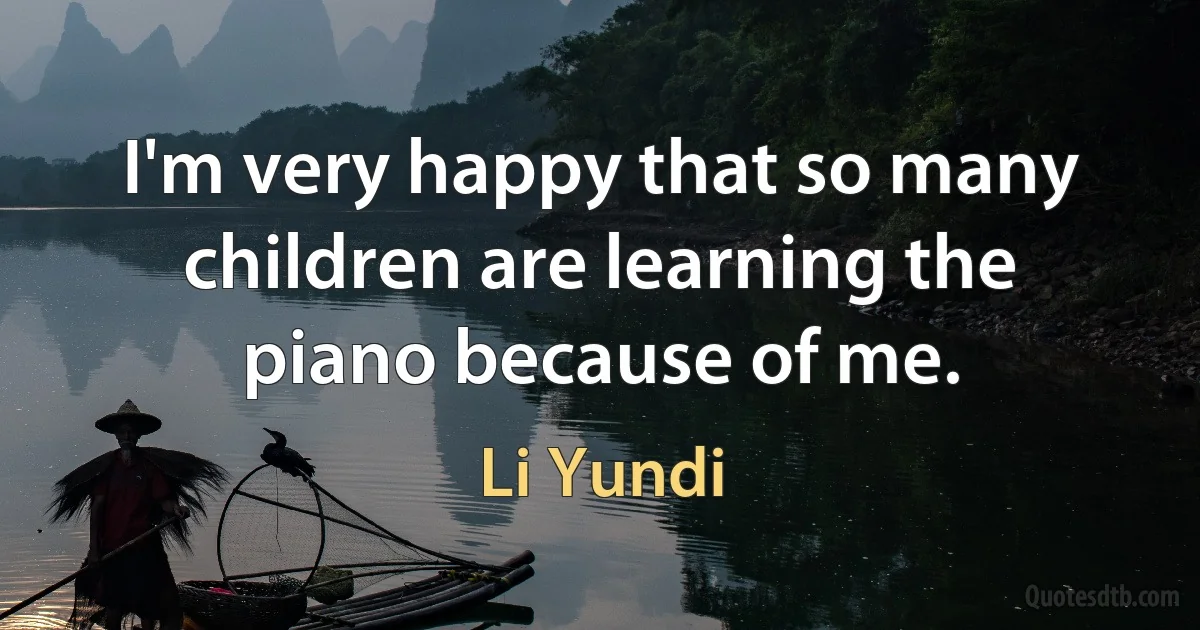 I'm very happy that so many children are learning the piano because of me. (Li Yundi)