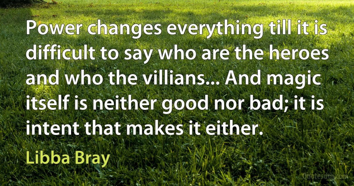 Power changes everything till it is difficult to say who are the heroes and who the villians... And magic itself is neither good nor bad; it is intent that makes it either. (Libba Bray)