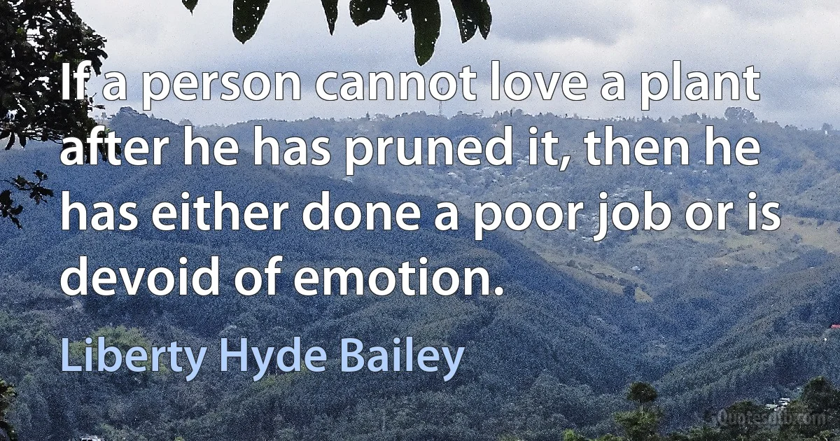 If a person cannot love a plant after he has pruned it, then he has either done a poor job or is devoid of emotion. (Liberty Hyde Bailey)