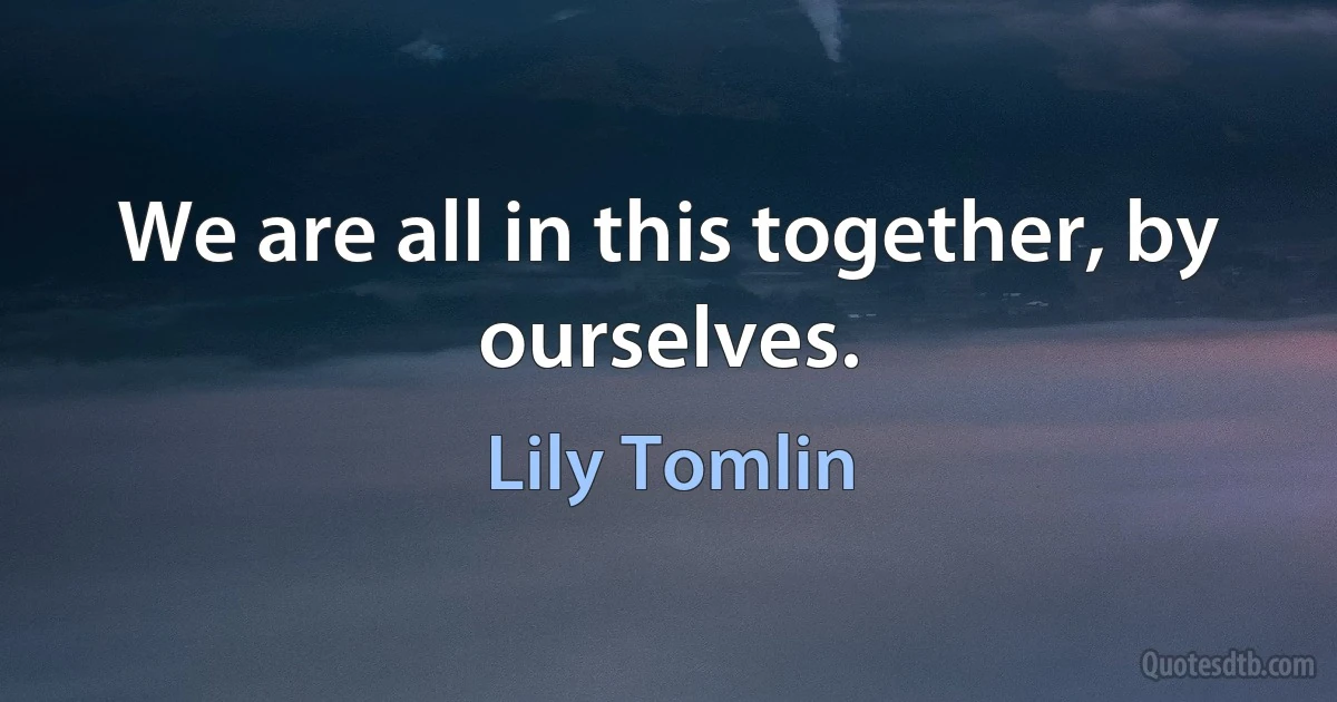 We are all in this together, by ourselves. (Lily Tomlin)