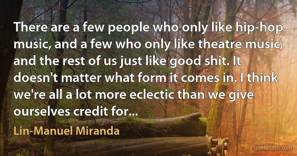 There are a few people who only like hip-hop music, and a few who only like theatre music, and the rest of us just like good shit. It doesn't matter what form it comes in. I think we're all a lot more eclectic than we give ourselves credit for... (Lin-Manuel Miranda)