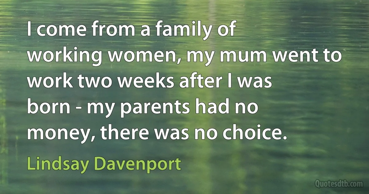 I come from a family of working women, my mum went to work two weeks after I was born - my parents had no money, there was no choice. (Lindsay Davenport)