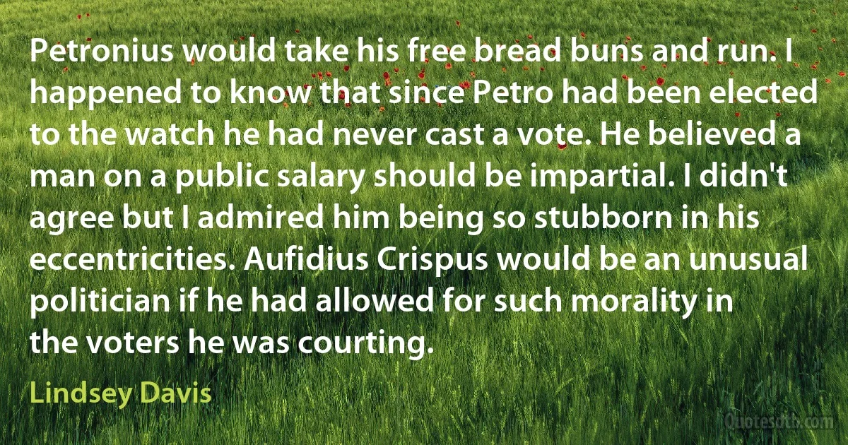 Petronius would take his free bread buns and run. I happened to know that since Petro had been elected to the watch he had never cast a vote. He believed a man on a public salary should be impartial. I didn't agree but I admired him being so stubborn in his eccentricities. Aufidius Crispus would be an unusual politician if he had allowed for such morality in the voters he was courting. (Lindsey Davis)