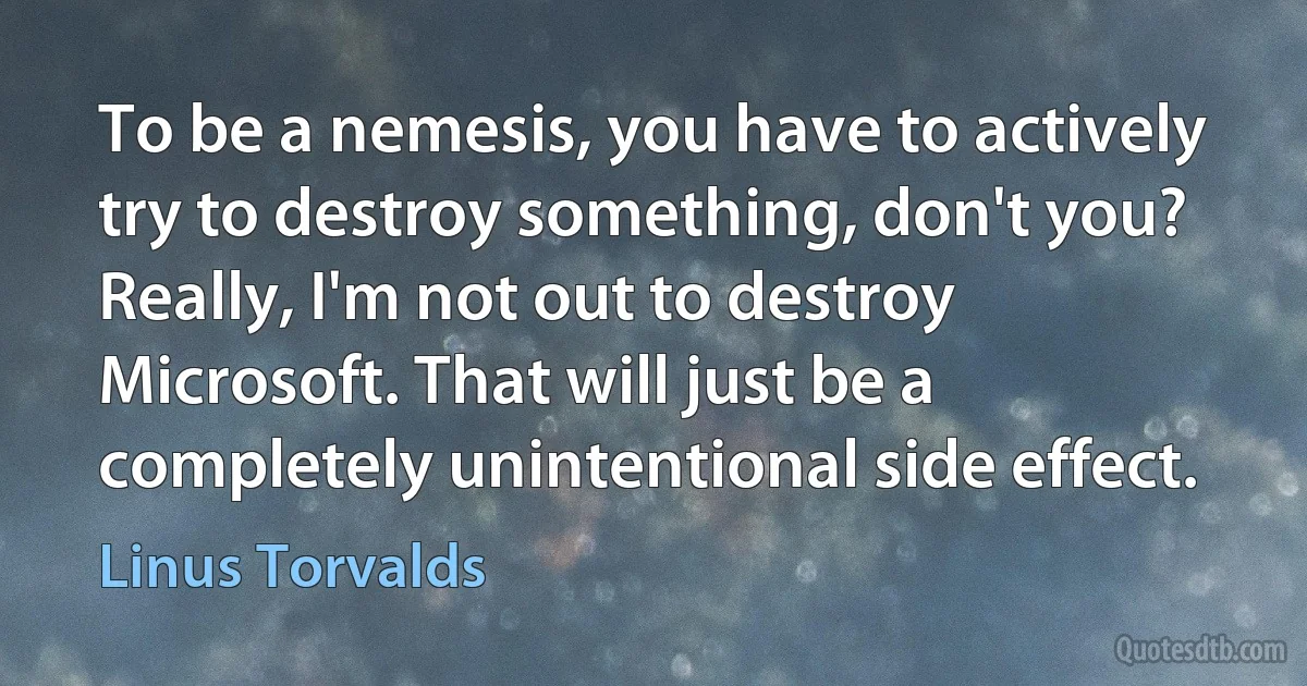 To be a nemesis, you have to actively try to destroy something, don't you? Really, I'm not out to destroy Microsoft. That will just be a completely unintentional side effect. (Linus Torvalds)