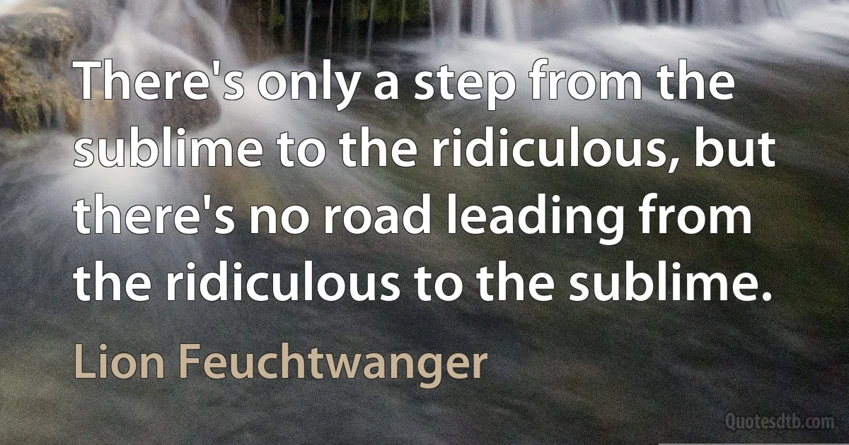 There's only a step from the sublime to the ridiculous, but there's no road leading from the ridiculous to the sublime. (Lion Feuchtwanger)