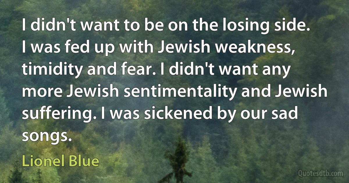 I didn't want to be on the losing side. I was fed up with Jewish weakness, timidity and fear. I didn't want any more Jewish sentimentality and Jewish suffering. I was sickened by our sad songs. (Lionel Blue)