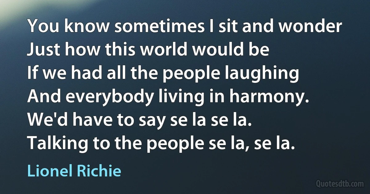 You know sometimes I sit and wonder
Just how this world would be
If we had all the people laughing
And everybody living in harmony.
We'd have to say se la se la.
Talking to the people se la, se la. (Lionel Richie)