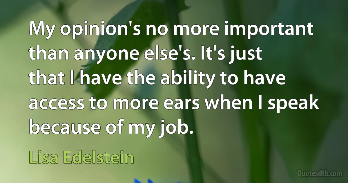 My opinion's no more important than anyone else's. It's just that I have the ability to have access to more ears when I speak because of my job. (Lisa Edelstein)