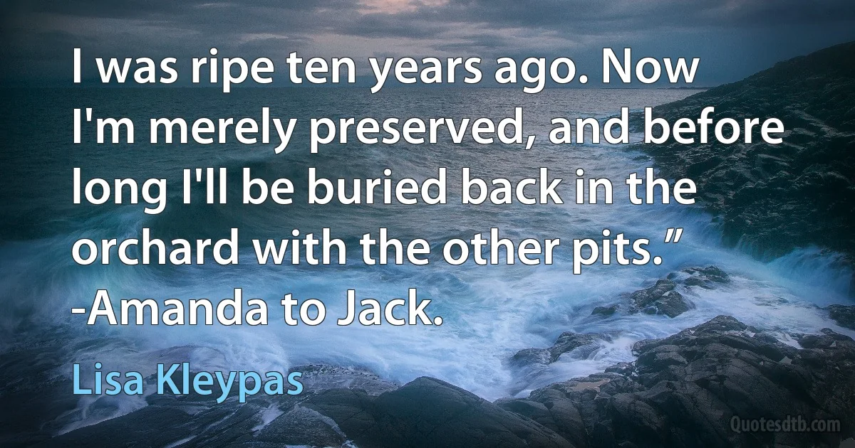 I was ripe ten years ago. Now I'm merely preserved, and before long I'll be buried back in the orchard with the other pits.” -Amanda to Jack. (Lisa Kleypas)