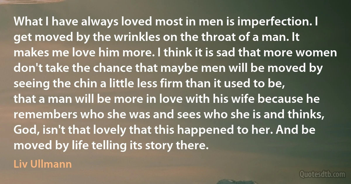 What I have always loved most in men is imperfection. I get moved by the wrinkles on the throat of a man. It makes me love him more. I think it is sad that more women don't take the chance that maybe men will be moved by seeing the chin a little less firm than it used to be, that a man will be more in love with his wife because he remembers who she was and sees who she is and thinks, God, isn't that lovely that this happened to her. And be moved by life telling its story there. (Liv Ullmann)