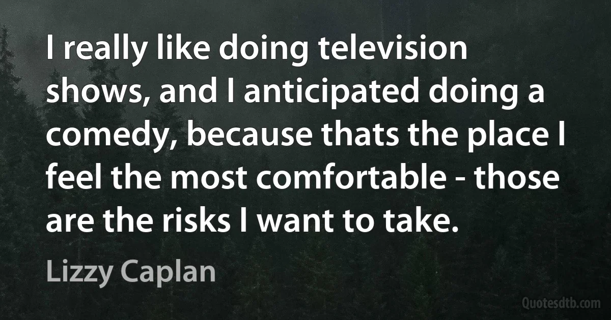 I really like doing television shows, and I anticipated doing a comedy, because thats the place I feel the most comfortable - those are the risks I want to take. (Lizzy Caplan)