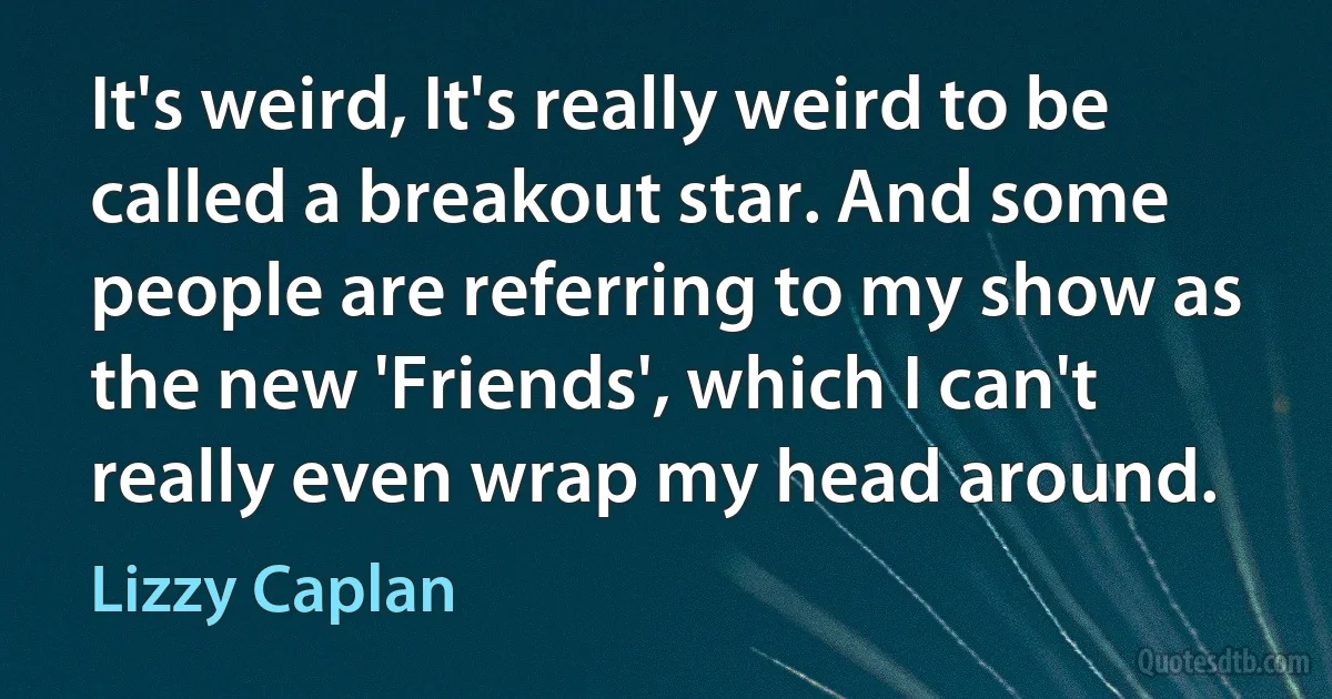 It's weird, It's really weird to be called a breakout star. And some people are referring to my show as the new 'Friends', which I can't really even wrap my head around. (Lizzy Caplan)