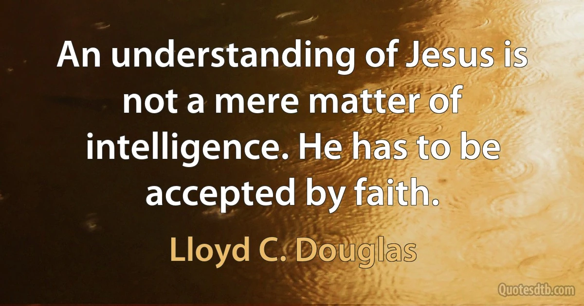 An understanding of Jesus is not a mere matter of intelligence. He has to be accepted by faith. (Lloyd C. Douglas)