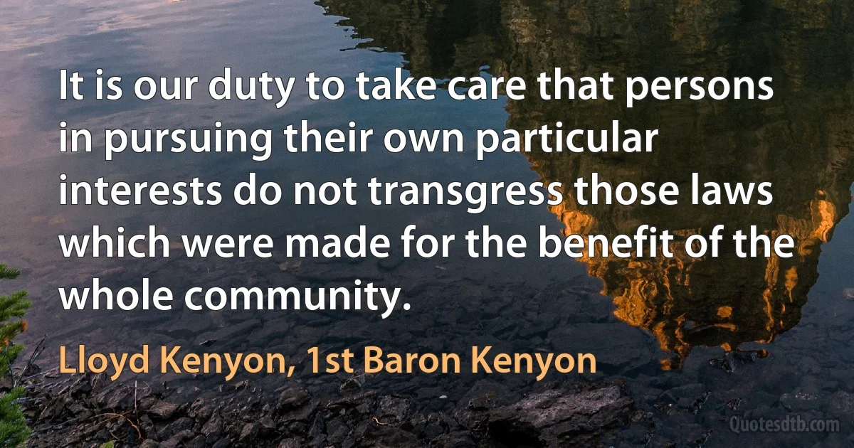 It is our duty to take care that persons in pursuing their own particular interests do not transgress those laws which were made for the benefit of the whole community. (Lloyd Kenyon, 1st Baron Kenyon)