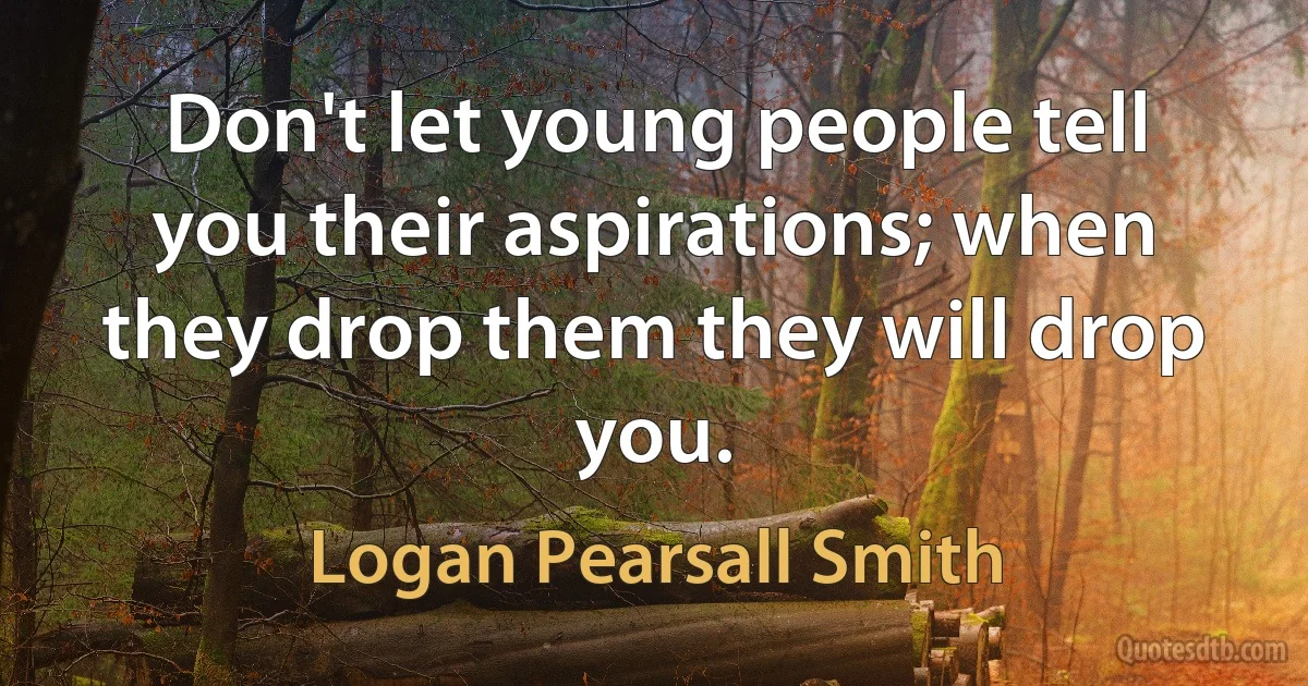 Don't let young people tell you their aspirations; when they drop them they will drop you. (Logan Pearsall Smith)