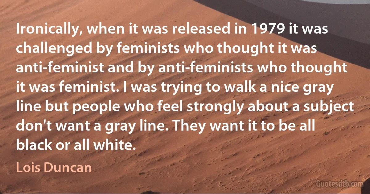 Ironically, when it was released in 1979 it was challenged by feminists who thought it was anti-feminist and by anti-feminists who thought it was feminist. I was trying to walk a nice gray line but people who feel strongly about a subject don't want a gray line. They want it to be all black or all white. (Lois Duncan)