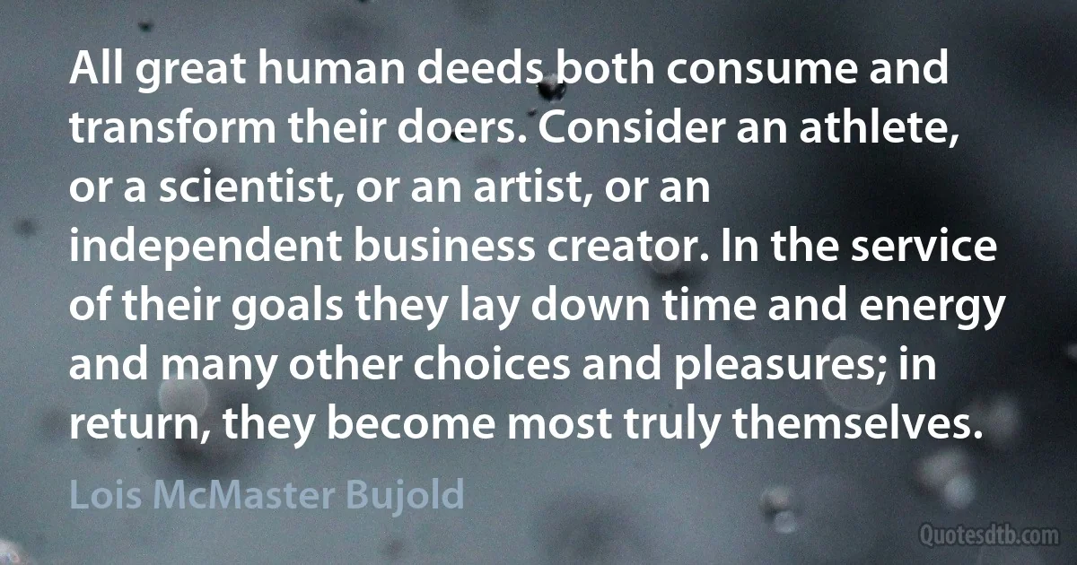 All great human deeds both consume and transform their doers. Consider an athlete, or a scientist, or an artist, or an independent business creator. In the service of their goals they lay down time and energy and many other choices and pleasures; in return, they become most truly themselves. (Lois McMaster Bujold)