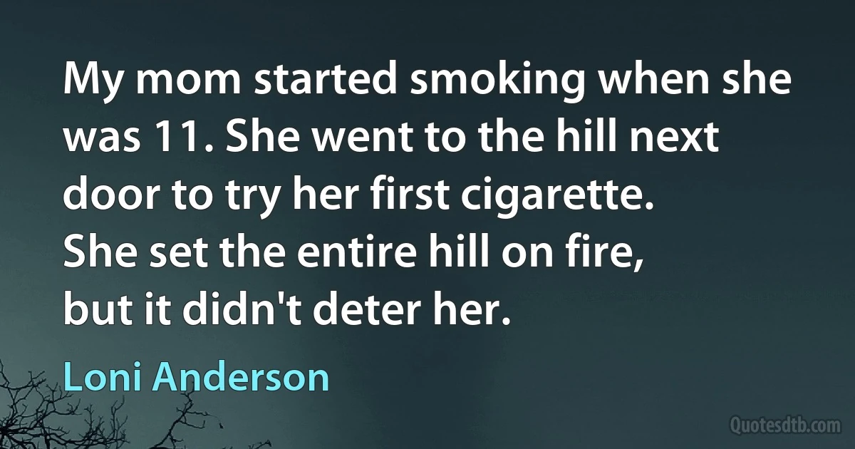 My mom started smoking when she was 11. She went to the hill next door to try her first cigarette. She set the entire hill on fire, but it didn't deter her. (Loni Anderson)