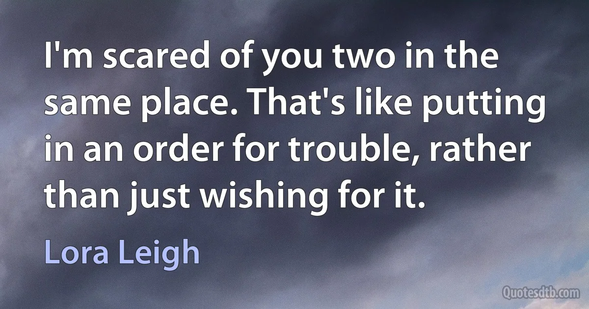 I'm scared of you two in the same place. That's like putting in an order for trouble, rather than just wishing for it. (Lora Leigh)